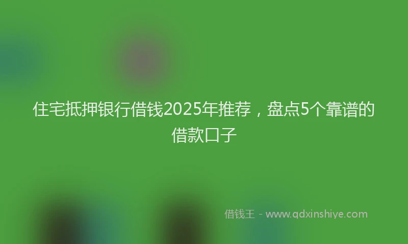 住宅抵押银行借钱2025年推荐，盘点5个靠谱的借款口子