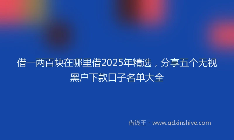 借一两百块在哪里借2025年精选，分享五个无视黑户下款口子名单大全