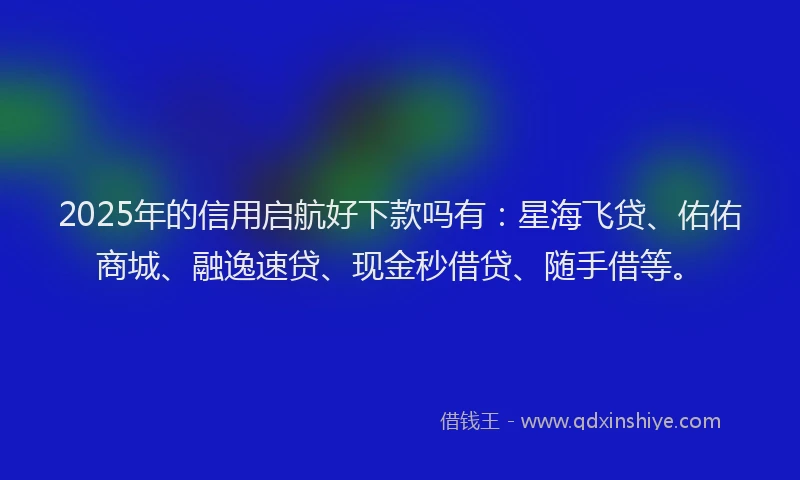 2025年的信用启航好下款吗有：星海飞贷、佑佑商城、融逸速贷、现金秒借贷、随手借等。