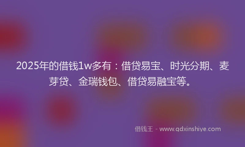 2025年的借钱1w多有：借贷易宝、时光分期、麦芽贷、金瑞钱包、借贷易融宝等。