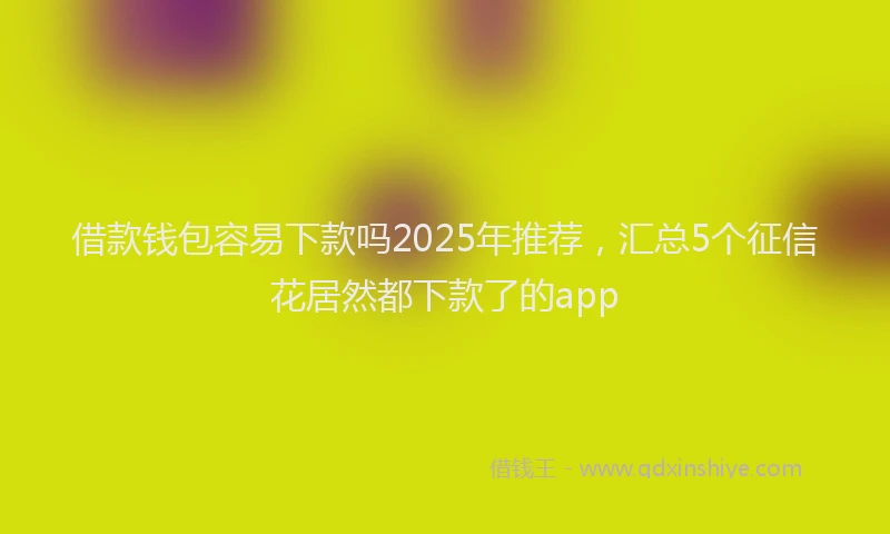 借款钱包容易下款吗2025年推荐，汇总5个征信花居然都下款了的app