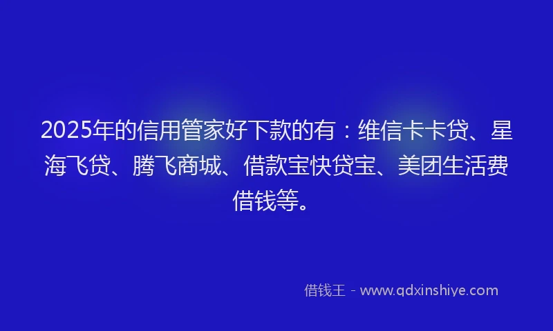 2025年的信用管家好下款的有：维信卡卡贷、星海飞贷、腾飞商城、借款宝快贷宝、美团生活费借钱等。