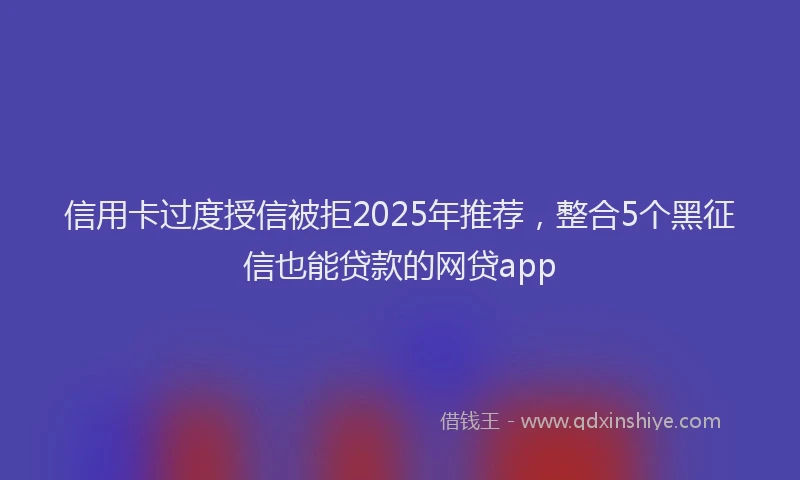 信用卡过度授信被拒2025年推荐，整合5个黑征信也能贷款的网贷app