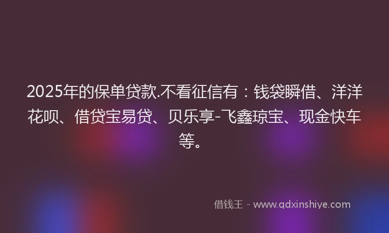 2025年的保单贷款.不看征信有：钱袋瞬借、洋洋花呗、借贷宝易贷、贝乐享-飞鑫琼宝、现金快车等。