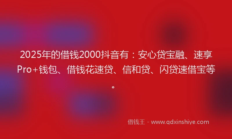2025年的借钱2000抖音有：安心贷宝融、速享Pro+钱包、借钱花速贷、信和贷、闪贷速借宝等。