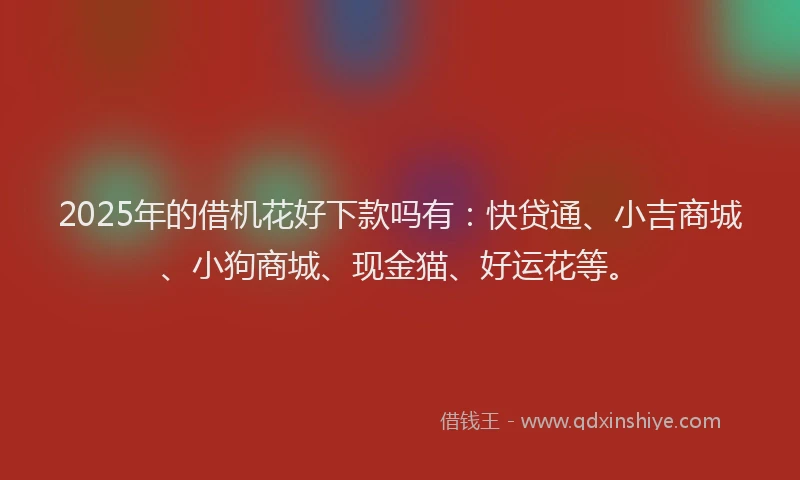 2025年的借机花好下款吗有：快贷通、小吉商城、小狗商城、现金猫、好运花等。