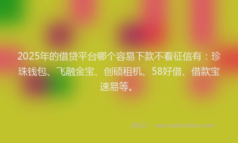 2025年的借贷平台哪个容易下款不看征信有：珍珠钱包、飞融金宝、创硕租机、58好借、借款宝速易等。