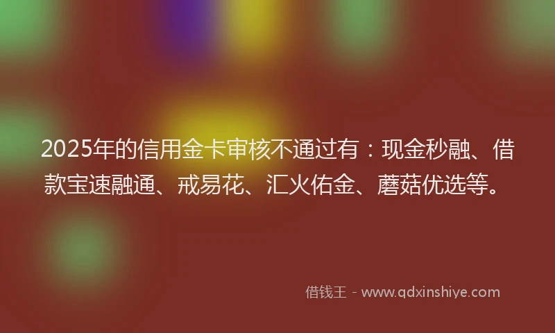 2025年的信用金卡审核不通过有：现金秒融、借款宝速融通、戒易花、汇火佑金、蘑菇优选等。