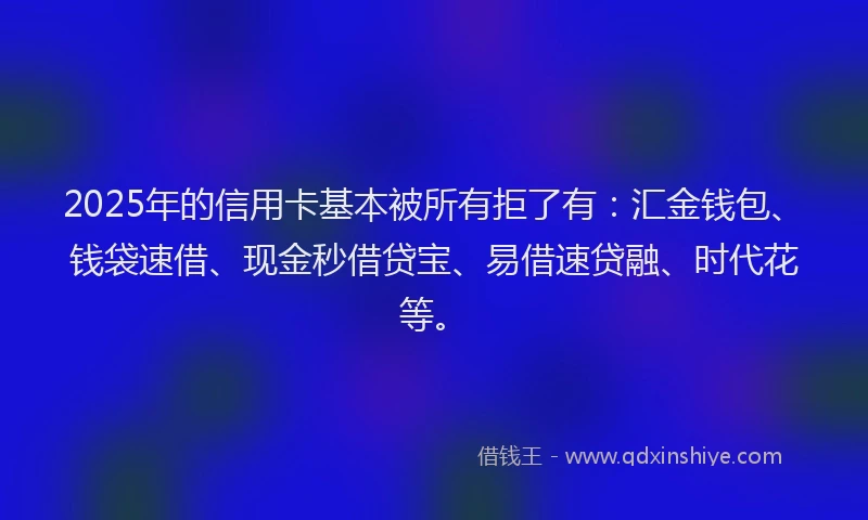 2025年的信用卡基本被所有拒了有：汇金钱包、钱袋速借、现金秒借贷宝、易借速贷融、时代花等。