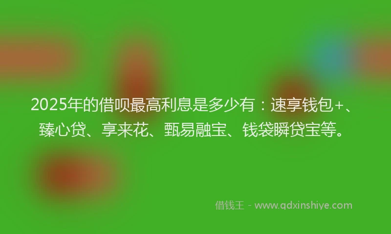 2025年的借呗最高利息是多少有：速享钱包+、臻心贷、享来花、甄易融宝、钱袋瞬贷宝等。
