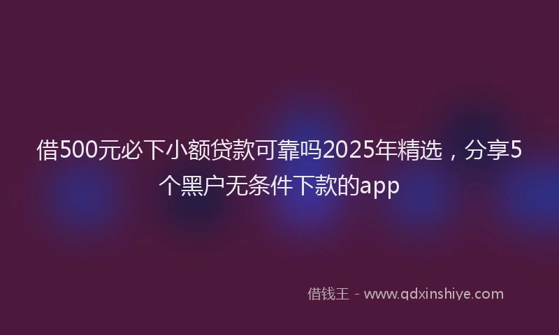 借500元必下小额贷款可靠吗2025年精选，分享5个黑户无条件下款的app