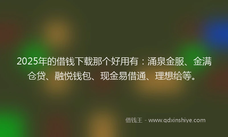 2025年的借钱下载那个好用有：涌泉金服、金满仓贷、融悦钱包、现金易借通、理想给等。