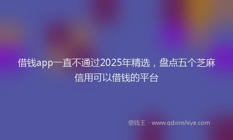 借钱app一直不通过2025年精选，盘点五个芝麻信用可以借钱的平台