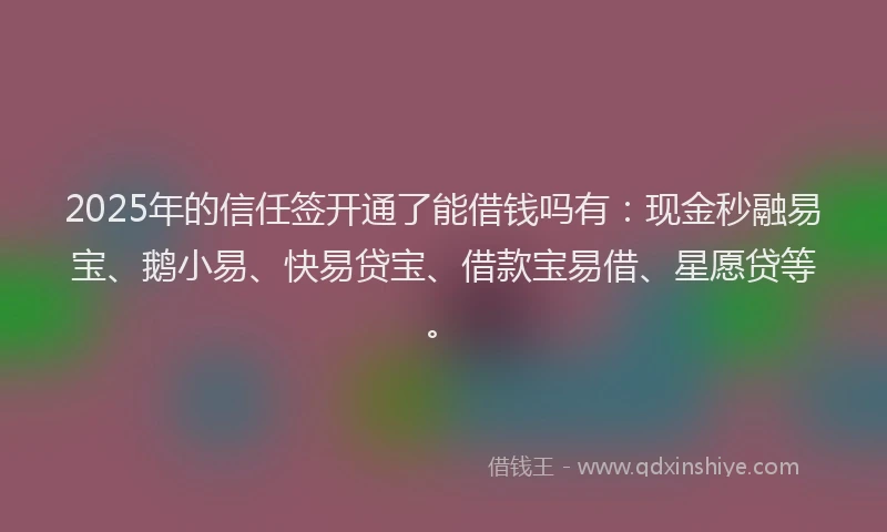 2025年的信任签开通了能借钱吗有：现金秒融易宝、鹅小易、快易贷宝、借款宝易借、星愿贷等。