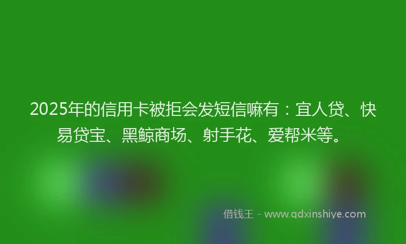 2025年的信用卡被拒会发短信嘛有：宜人贷、快易贷宝、黑鲸商场、射手花、爱帮米等。