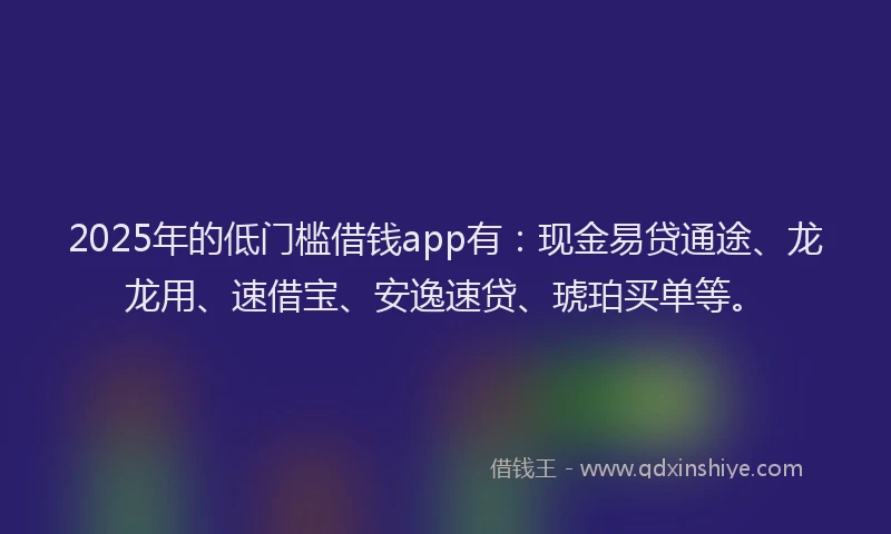 2025年的低门槛借钱app有：现金易贷通途、龙龙用、速借宝、安逸速贷、琥珀买单等。