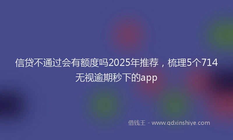 信贷不通过会有额度吗2025年推荐，梳理5个714无视逾期秒下的app