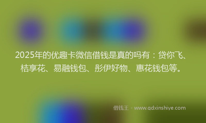 2025年的优趣卡微信借钱是真的吗有：贷你飞、桔享花、易融钱包、彤伊好物、惠花钱包等。
