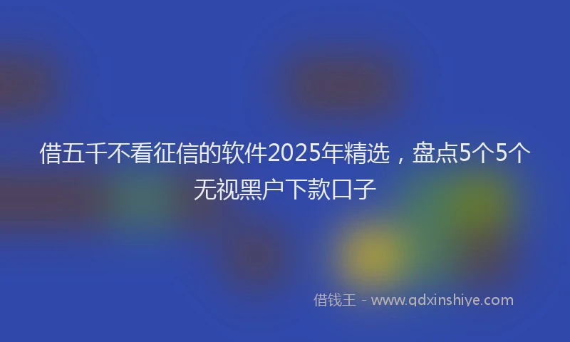 借五千不看征信的软件2025年精选，盘点5个5个无视黑户下款口子