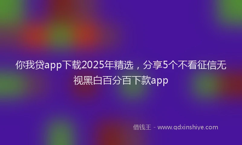 你我贷app下载2025年精选，分享5个不看征信无视黑白百分百下款app