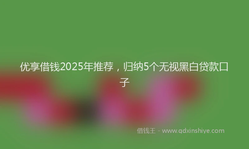 优享借钱2025年推荐，归纳5个无视黑白贷款口子