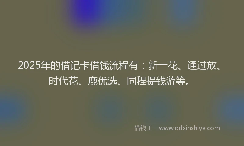 2025年的借记卡借钱流程有：新一花、通过放、时代花、鹿优选、同程提钱游等。