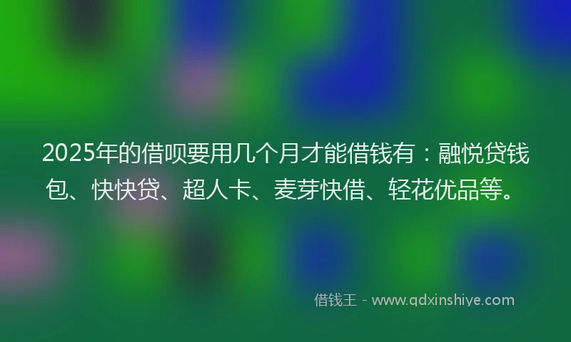 2025年的借呗要用几个月才能借钱有：融悦贷钱包、快快贷、超人卡、麦芽快借、轻花优品等。