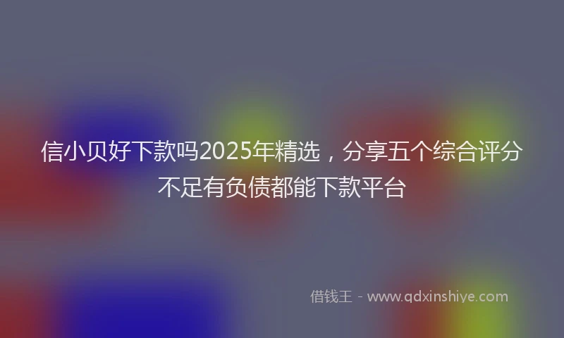 信小贝好下款吗2025年精选，分享五个综合评分不足有负债都能下款平台