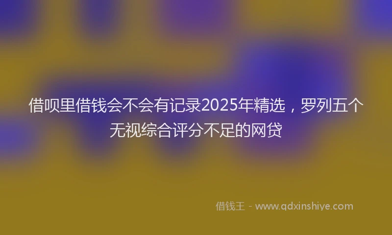借呗里借钱会不会有记录2025年精选，罗列五个无视综合评分不足的网贷