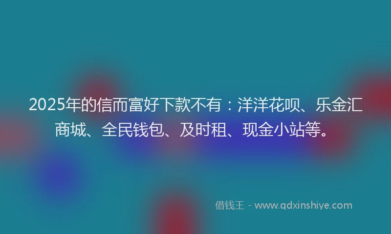 2025年的信而富好下款不有：洋洋花呗、乐金汇商城、全民钱包、及时租、现金小站等。