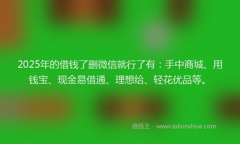 2025年的借钱了删微信就行了有：手中商城、用钱宝、现金易借通、理想给、轻花优品等。