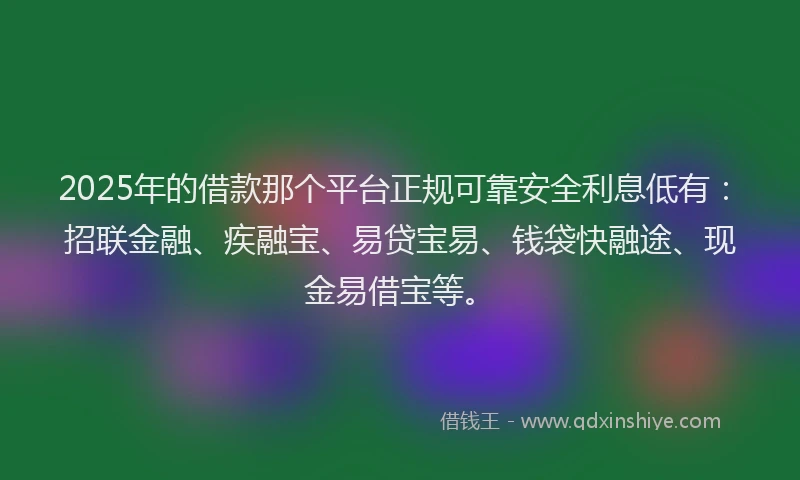 2025年的借款那个平台正规可靠安全利息低有：招联金融、疾融宝、易贷宝易、钱袋快融途、现金易借宝等。