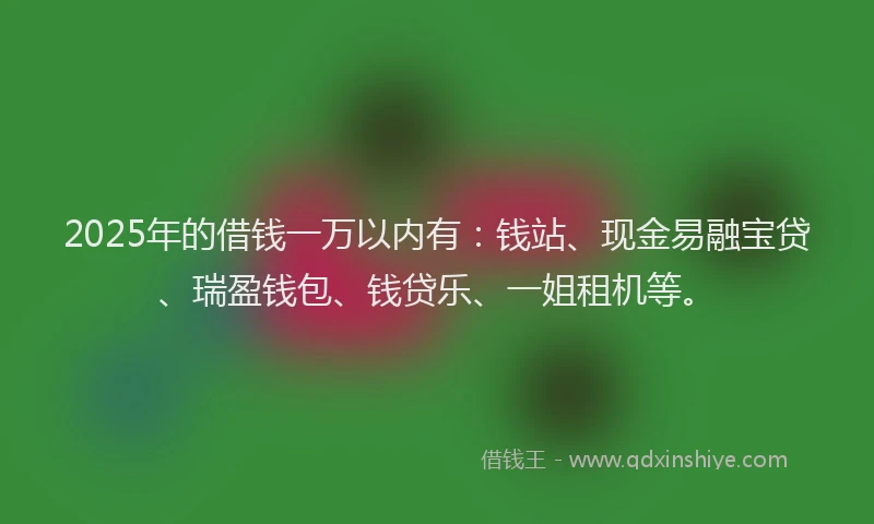 2025年的借钱一万以内有：钱站、现金易融宝贷、瑞盈钱包、钱贷乐、一姐租机等。