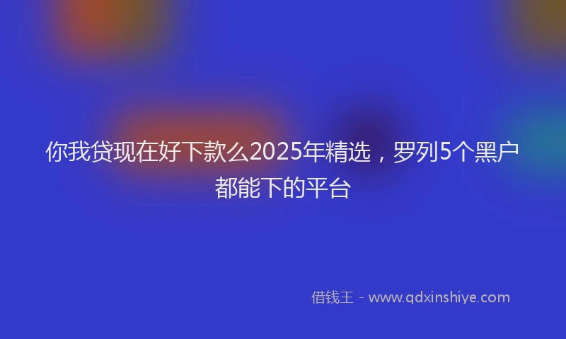 你我贷现在好下款么2025年精选，罗列5个黑户都能下的平台