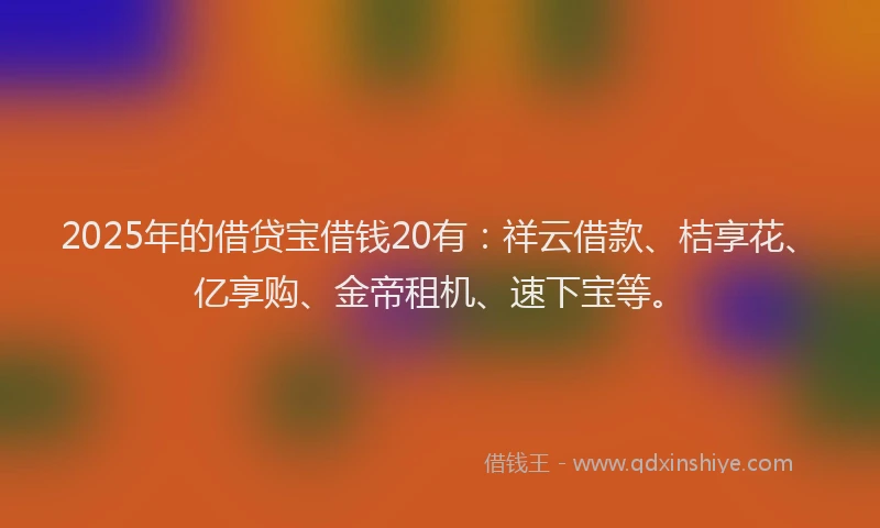 2025年的借贷宝借钱20有：祥云借款、桔享花、亿享购、金帝租机、速下宝等。
