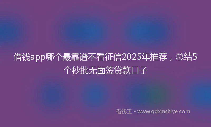 借钱app哪个最靠谱不看征信2025年推荐，总结5个秒批无面签贷款口子