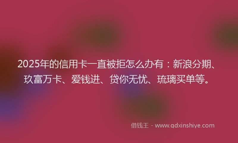 2025年的信用卡一直被拒怎么办有：新浪分期、玖富万卡、爱钱进、贷你无忧、琉璃买单等。