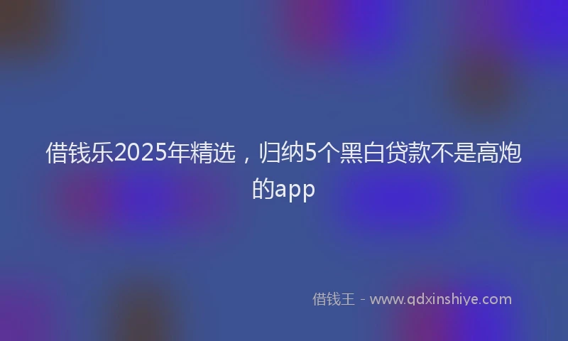 借钱乐2025年精选，归纳5个黑白贷款不是高炮的app