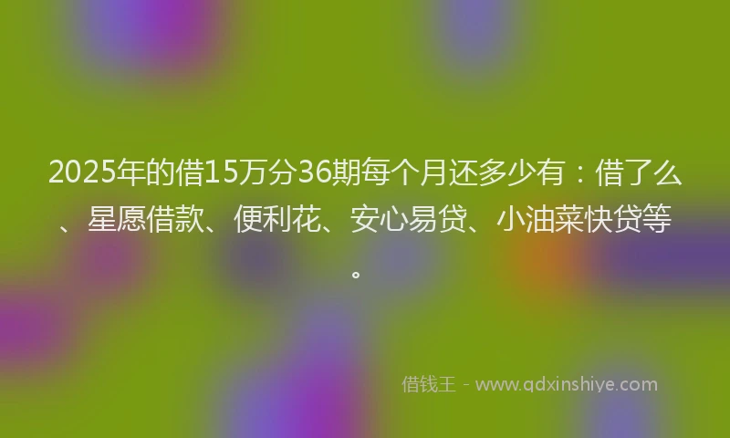 2025年的借15万分36期每个月还多少有：借了么、星愿借款、便利花、安心易贷、小油菜快贷等。