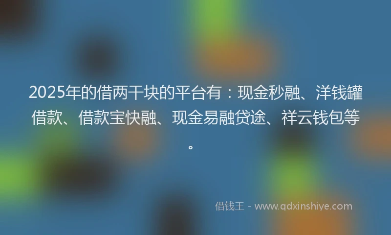 2025年的借两干块的平台有：现金秒融、洋钱罐借款、借款宝快融、现金易融贷途、祥云钱包等。