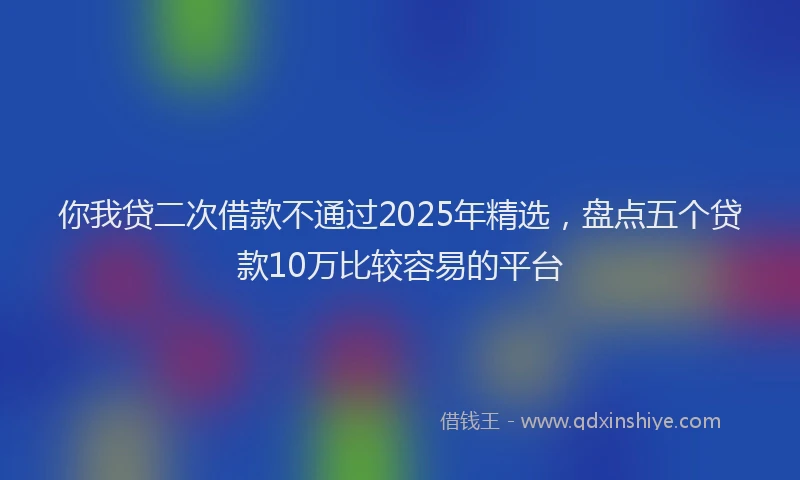 你我贷二次借款不通过2025年精选，盘点五个贷款10万比较容易的平台