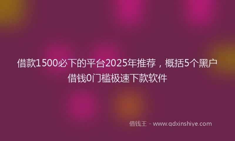 借款1500必下的平台2025年推荐，概括5个黑户借钱0门槛极速下款软件