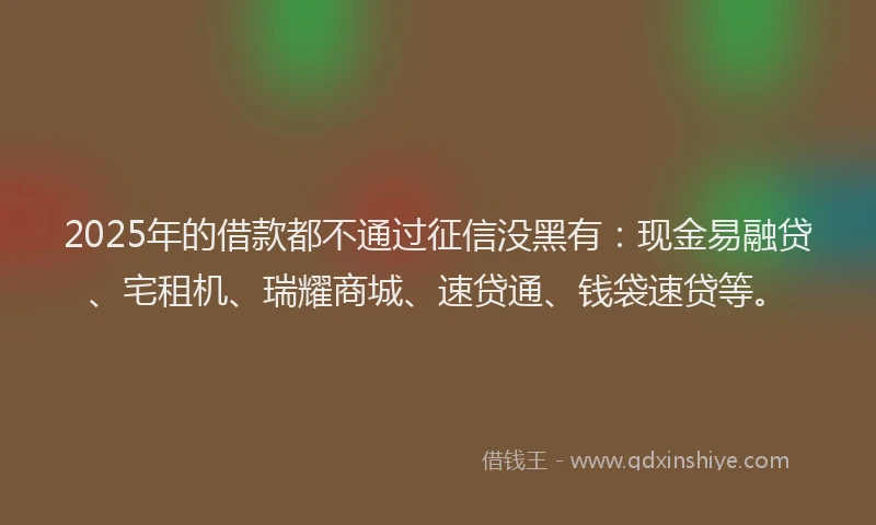 2025年的借款都不通过征信没黑有：现金易融贷、宅租机、瑞耀商城、速贷通、钱袋速贷等。