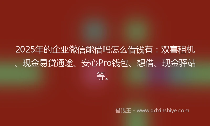 2025年的企业微信能借吗怎么借钱有：双喜租机、现金易贷通途、安心Pro钱包、想借、现金驿站等。