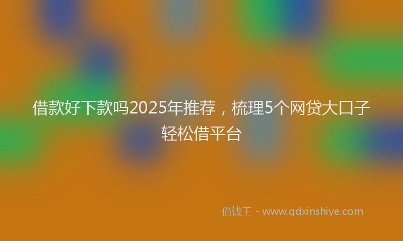 借款好下款吗2025年推荐，梳理5个网贷大口子轻松借平台