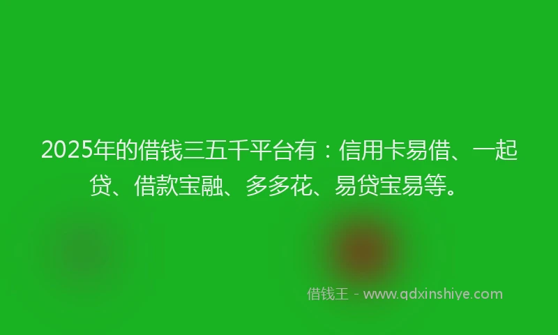 2025年的借钱三五千平台有：信用卡易借、一起贷、借款宝融、多多花、易贷宝易等。