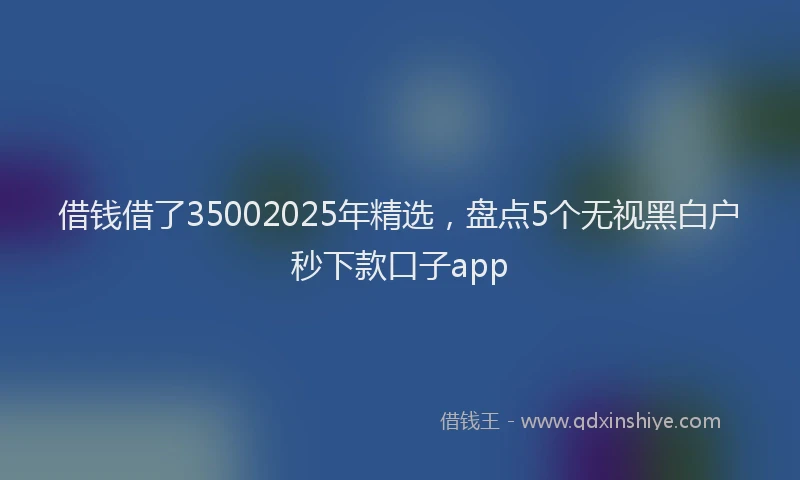 借钱借了35002025年精选，盘点5个无视黑白户秒下款口子app