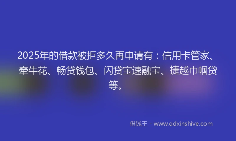 2025年的借款被拒多久再申请有：信用卡管家、牵牛花、畅贷钱包、闪贷宝速融宝、捷越巾帼贷等。