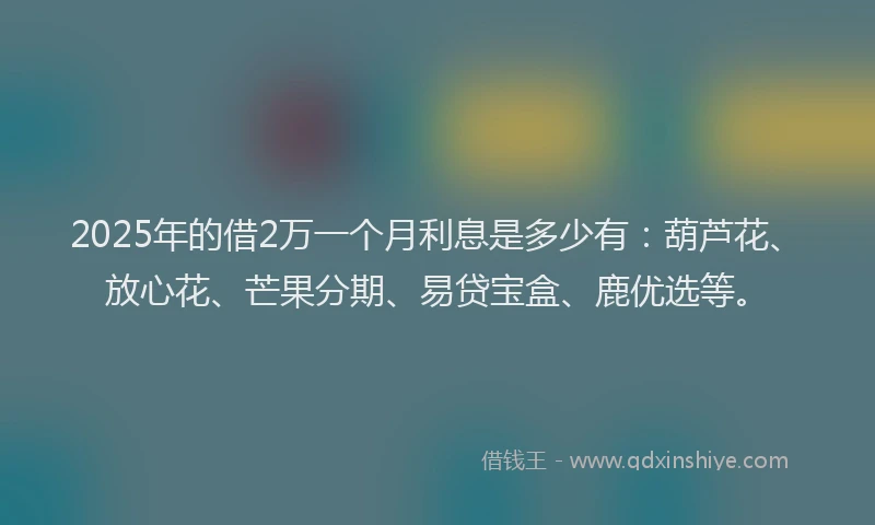2025年的借2万一个月利息是多少有：葫芦花、放心花、芒果分期、易贷宝盒、鹿优选等。