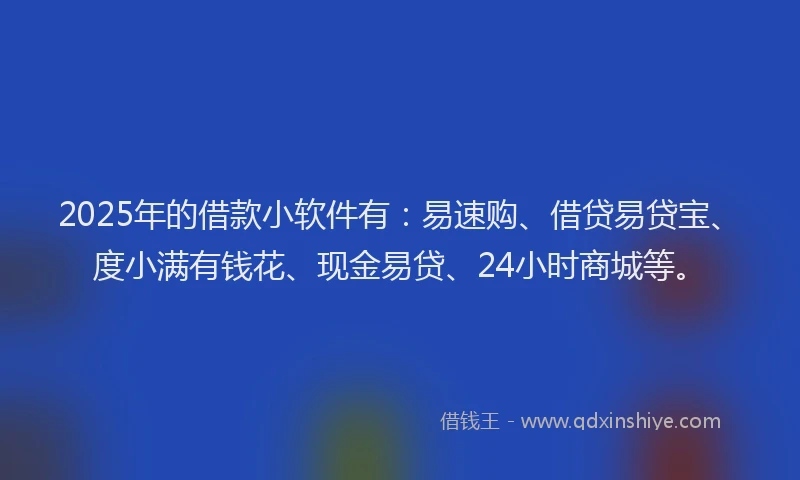 2025年的借款小软件有：易速购、借贷易贷宝、度小满有钱花、现金易贷、24小时商城等。